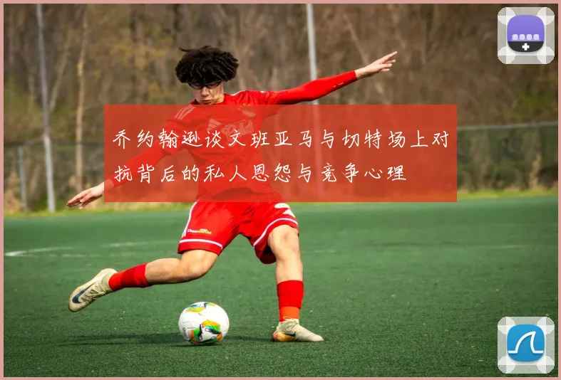 乔约翰逊谈文班亚马与切特场上对抗背后的私人恩怨与竞争心理