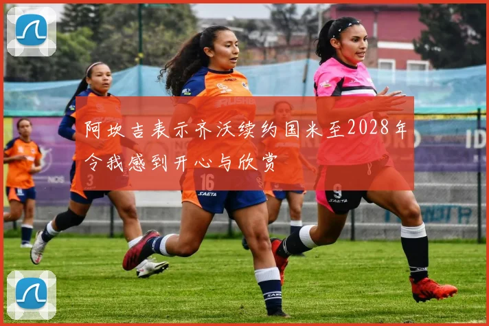 阿坎吉表示齐沃续约国米至2028年令我感到开心与欣赏