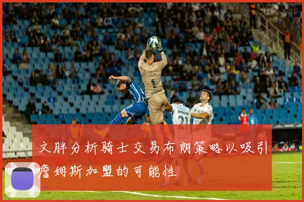 文胖分析骑士交易布朗策略以吸引詹姆斯加盟的可能性