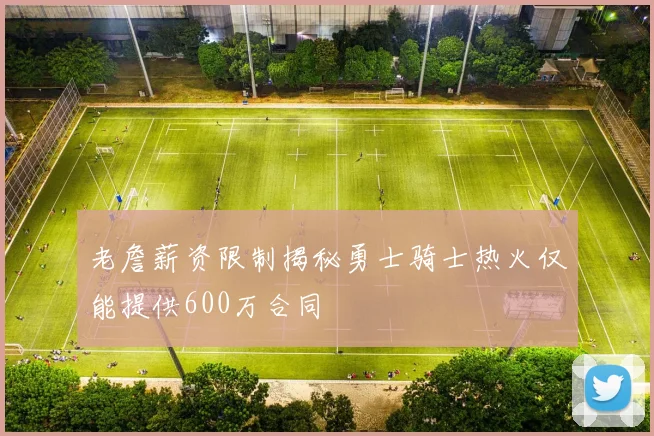 老詹薪资限制揭秘勇士骑士热火仅能提供600万合同