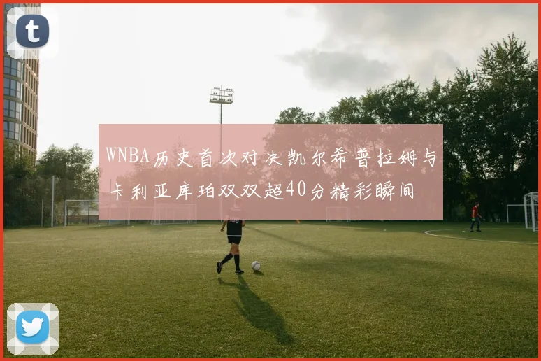 WNBA历史首次对决凯尔希普拉姆与卡利亚库珀双双超40分精彩瞬间