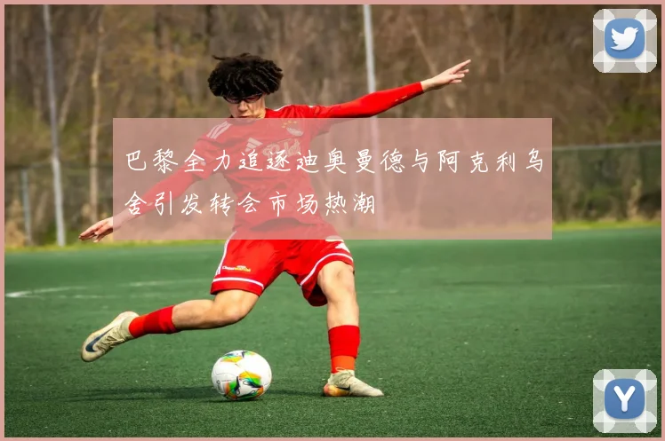 巴黎全力追逐迪奥曼德与阿克利乌舍引发转会市场热潮