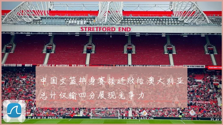 中国女篮热身赛接连败给澳大利亚总计仅输四分展现竞争力