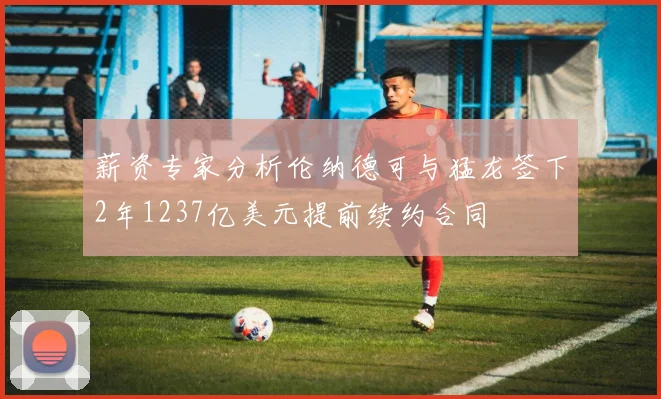 薪资专家分析伦纳德可与猛龙签下2年1237亿美元提前续约合同