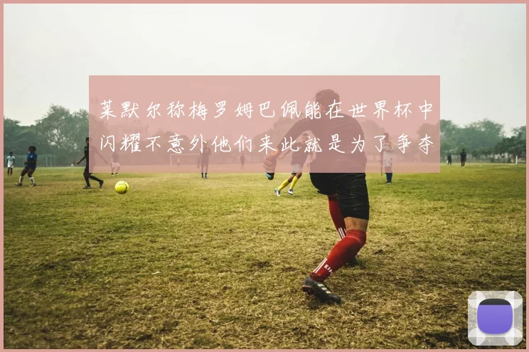 莱默尔称梅罗姆巴佩能在世界杯中闪耀不意外他们来此就是为了争夺最佳球员