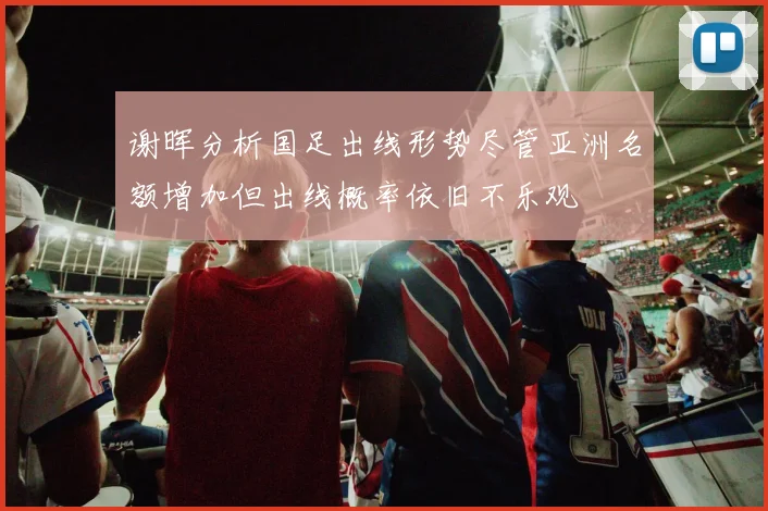 谢晖分析国足出线形势尽管亚洲名额增加但出线概率依旧不乐观