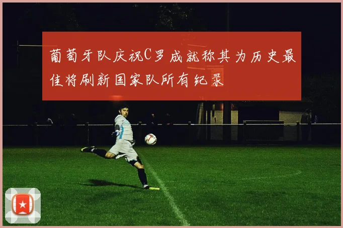 葡萄牙队庆祝C罗成就称其为历史最佳将刷新国家队所有纪录