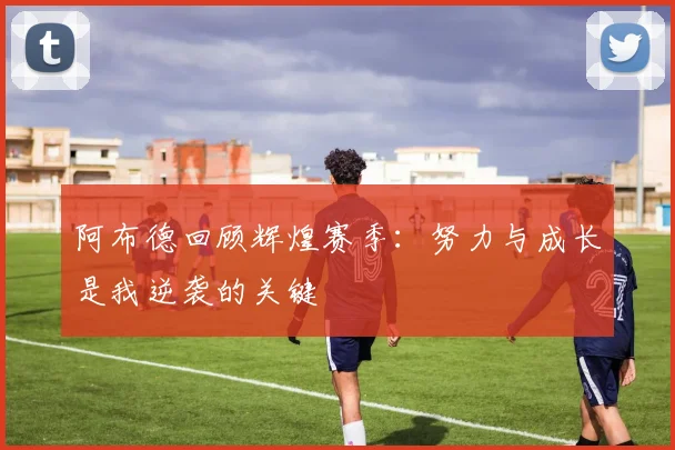 阿布德回顾辉煌赛季：努力与成长是我逆袭的关键