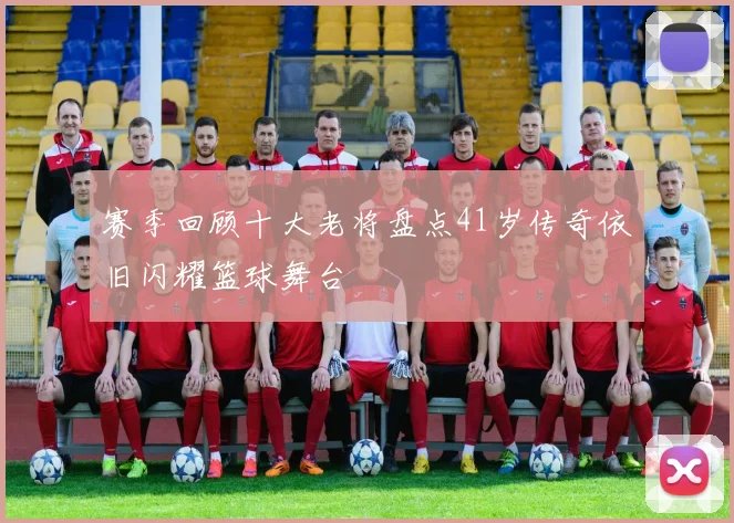 赛季回顾十大老将盘点41岁传奇依旧闪耀篮球舞台