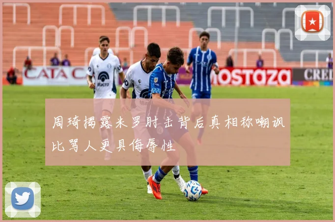 周琦揭露米罗肘击背后真相称嘲讽比骂人更具侮辱性