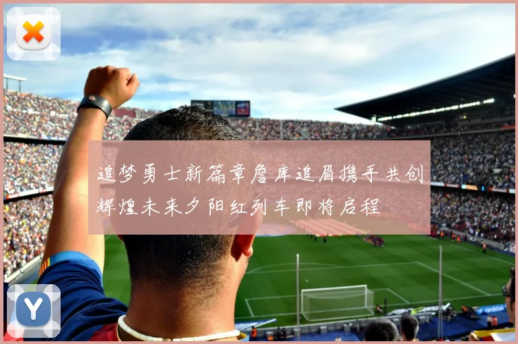 追梦勇士新篇章詹库追眉携手共创辉煌未来夕阳红列车即将启程