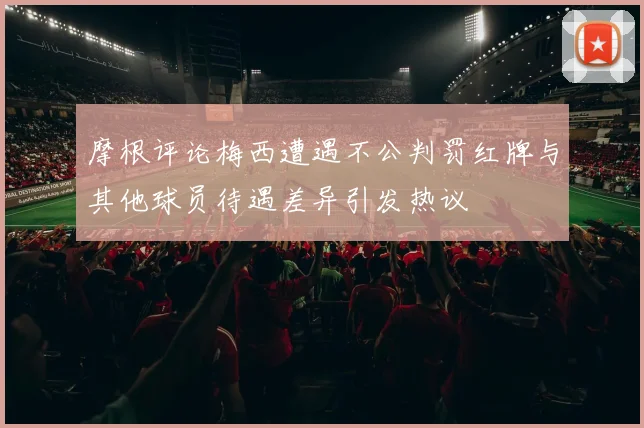 摩根评论梅西遭遇不公判罚红牌与其他球员待遇差异引发热议