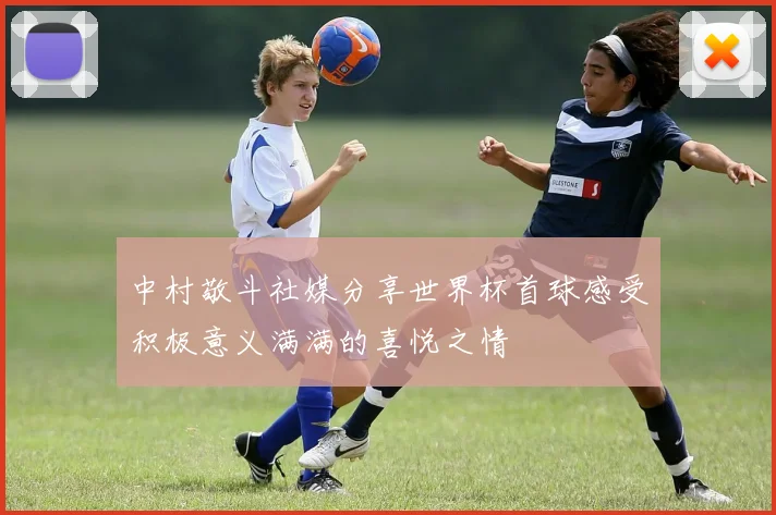 中村敬斗社媒分享世界杯首球感受积极意义满满的喜悦之情